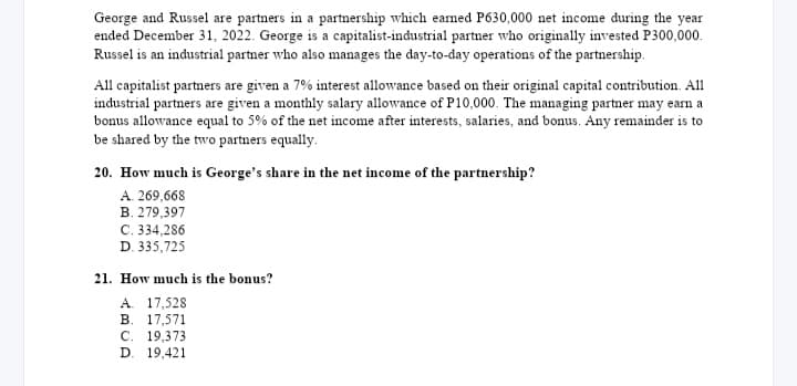 George and Russel are partners in a partnership which earned P630,000 net income during the year
ended December 31, 2022. George is a capitalist-industrial partner who originally invested P300,000.
Russel is an industrial partner who also manages the day-to-day operations of the partnership.
All capitalist partners are given a 7% interest allowance based on their original capital contribution. All
industrial partners are given a monthly salary allowance of P10,000. The managing partner may earn a
bonus allowance equal to 5% of the net income after interests, salaries, and bonus. Any remainder is to
be shared by the two partners equally.
20. How much is George's share in the net income of the partnership?
A. 269,668
B. 279,397
C. 334,286
D. 335,725
21. How much is the bonus?
A. 17,528
B. 17,571
C. 19,373
D. 19,421