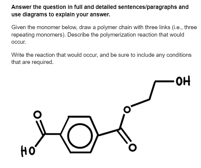 Answer the question in full and detailed sentences/paragraphs and
use diagrams to explain your answer.
Given the monomer below, draw a polymer chain with three links (i.e., three
repeating monomers). Describe the polymerization reaction that would
оccur.
Write the reaction that would occur, and be sure to include any conditions
that are required.
HO
