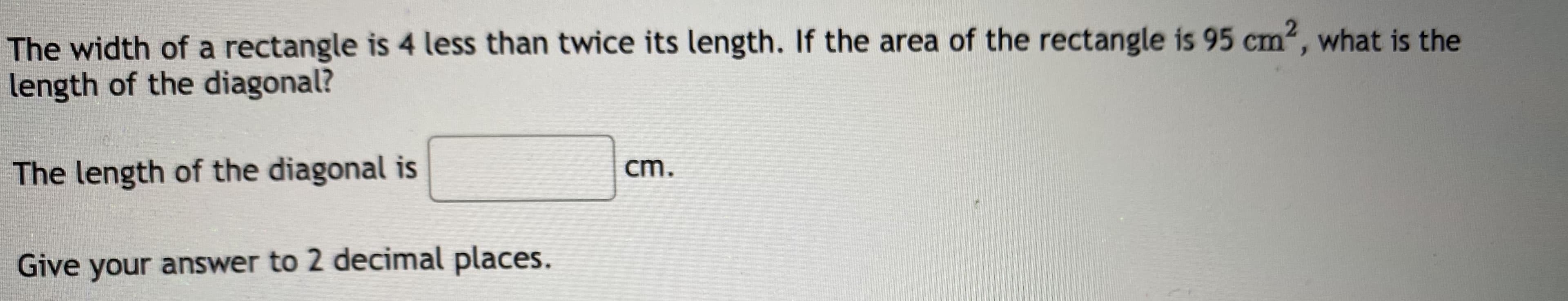 The width of a rectangle is 4 less than twice its length. If the area of the rectangle is 95 cm², what is the
length of the diagonal?
The length of the diagonal is
cm.
Give your answer to 2 decimal places.
