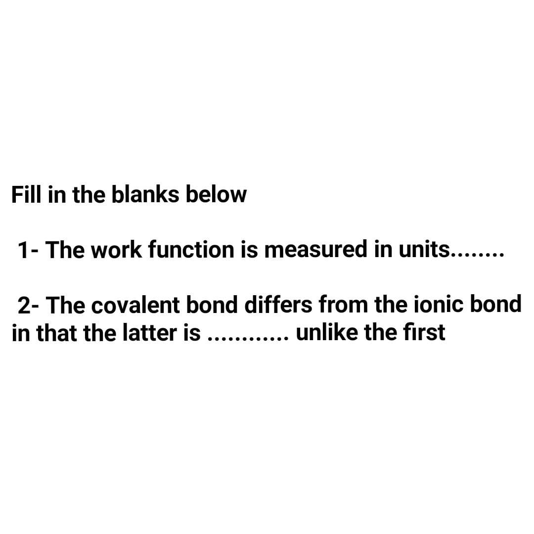 Fill in the blanks below
1- The work function is measured in units....
2- The covalent bond differs from the ionic bond
in that the latter is .....
. . unlike the first
