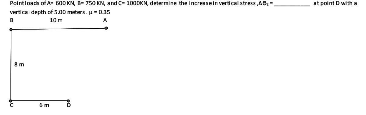 Pointloads of A= 600 KN, B= 750 KN, and C= 1000KN, determine the increasein vertical stress ,A62=
at point D with a
vertical depth of 5.00 meters. u = 0.35
10 m
A
8 m
6 m
