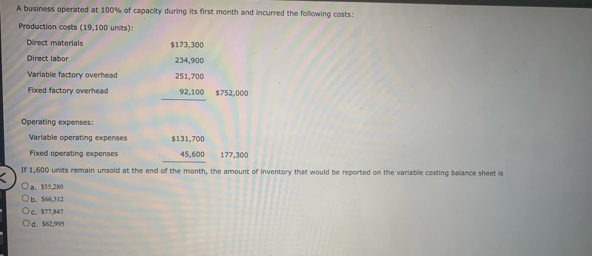 A business operated at 100% of capacity during its first month and incurred the following costs:
Production costs (19,100 units):
Direct materials
Direct labor
Variable factory overhead
Fixed factory overhead
$173,300
234,900
251,700
92,100 $752,000
Operating expenses:
Variable operating expenses
$131,700
Fixed operating expenses
45,600
177,300
If 1,600 units remain unsold at the end of the month, the amount of inventory that would be reported on the variable costing balance sheet is
Oa. $55,280
Ob. $66,312
Oc. $77,847
Od. $62,995