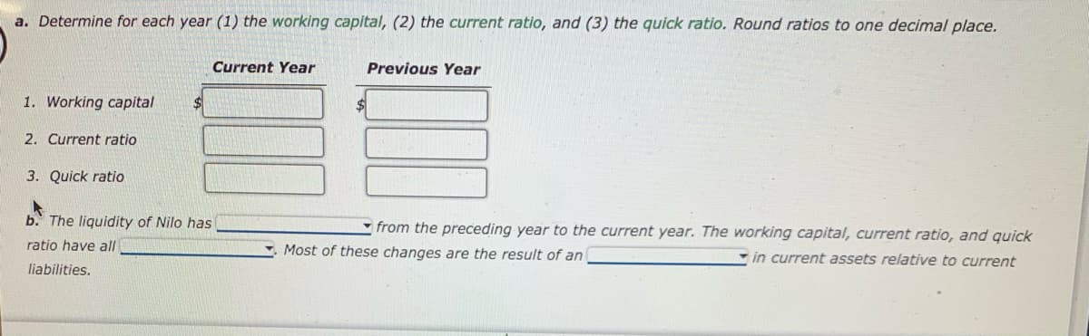 a. Determine for each year (1) the working capital, (2) the current ratio, and (3) the quick ratio. Round ratios to one decimal place.
1. Working capital
2. Current ratio
3. Quick ratio
b. The liquidity of Nilo has
ratio have all
liabilities.
Current Year
$
Previous Year
from the preceding year to the current year. The working capital, current ratio, and quick
Most of these changes are the result of an
in current assets relative to current