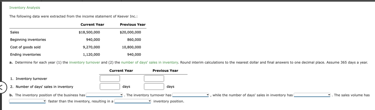 Inventory Analysis
The following data were extracted from the income statement of Keever Inc.:
Current Year
Previous Year
$18,500,000
$20,000,000
940,000
860,000
9,270,000
10,800,000
1,120,000
940,000
a. Determine for each year (1) the inventory turnover and (2) the number of days' sales in inventory. Round interim calculations to the nearest dollar and final answers to one decimal place. Assume 365 days a year.
Current Year
Previous Year
Sales
Beginning inventories
Cost of goods sold
Ending inventories
1. Inventory turnover
2. Number of days' sales in inventory
b. The inventory position of the business has
faster than the inventory, resulting in a
days
days
. The inventory turnover has
inventory position.
while the number of days' sales in inventory has
The sales volume has
