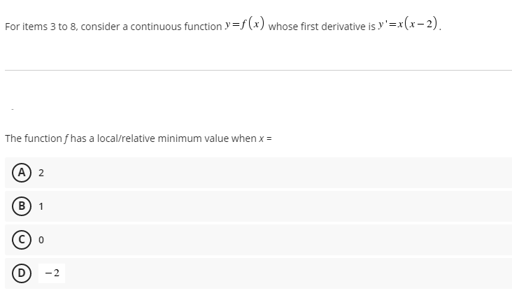 For items 3 to 8, consider a continuous function y=f (x) whose first derivative is y'=x(x- 2).
The function f has a local/relative minimum value when x=
A) 2
B) 1
D
-2
