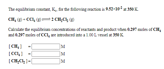 The equilibrium constant, K., for the following reaction is 9.52x10-2 at 350 K.
CH, (9) + CC1, (g)=2 CH,CI, (g)
Calculate the equilibrium concentrations of reactants and product when 0.297 moles of CH,
and 0.297 moles of cCI, are introduced into a 1.00 L vessel at 350 K.
[ CH4 ]
[ CCL ]
[ CH,Cl, ] =|
M
M
M
