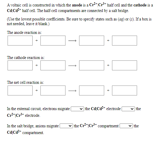 A voltaic cell is constructed in which the anode is a Cr* Cr** half cell and the cathode is a
CdCa?* half cell. The half-cell compartments are connected by a salt bridge.
(Use the lowest possible coefficients. Be sure to specify states such as (ag) or (5). If a box is
not needed, leave it blank.)
The anode reaction is:
The cathode reaction is:
The net cell reaction is:
In the external circuit, electrons migrate |
Cr**|Cr* electrode.
the Cd|Cd2+ electrode|
v the
v the Cr*|Cr** compartment|
In the salt bridge, anions migrate
CdļCa- compartment.
v the
+
