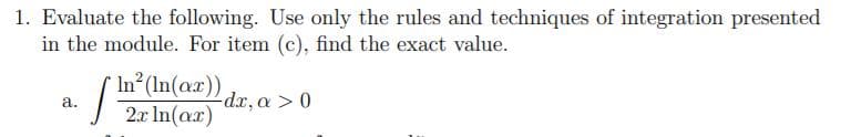 1. Evaluate the following. Use only the rules and techniques of integration presented
in the module. For item (c), find the exact value.
In
n (In(ax))
2ar In (aa)
-dr, a > 0
a.
