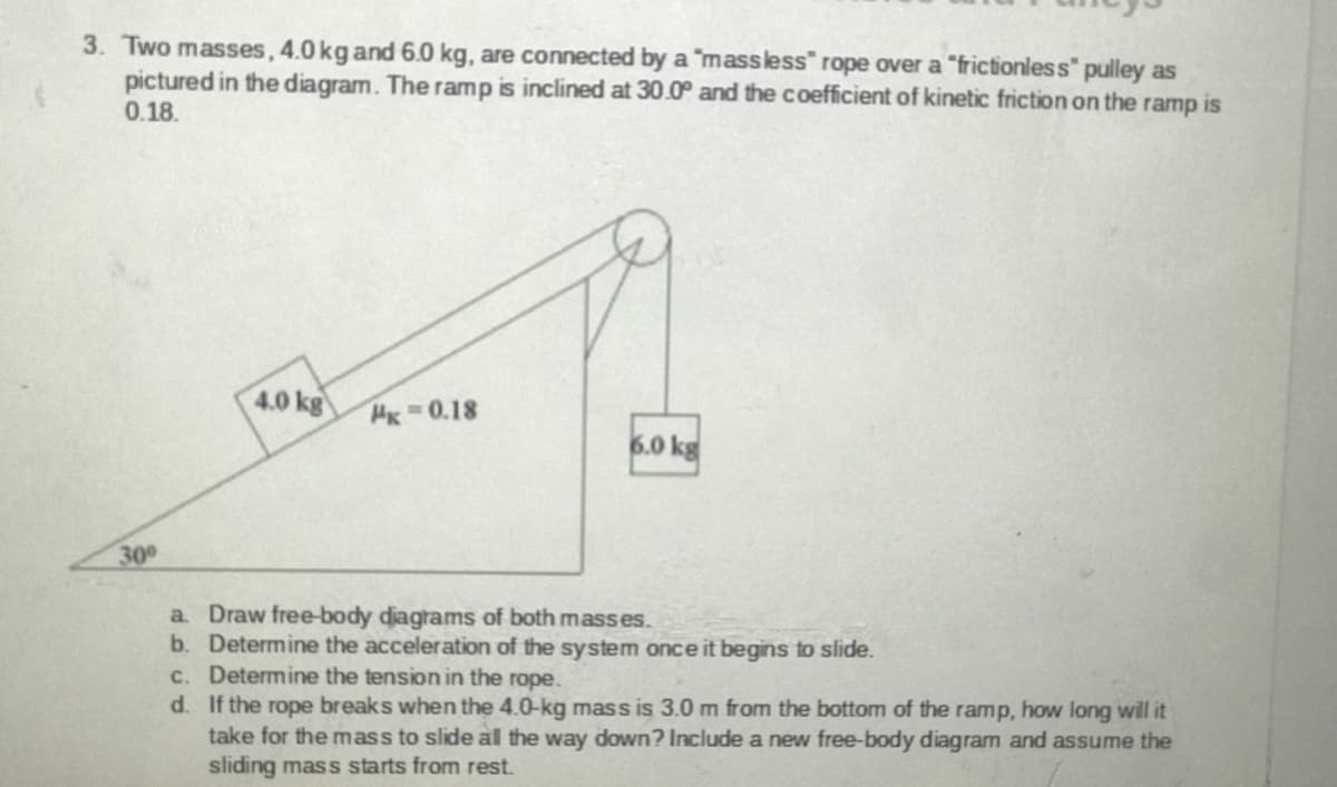 3. Two masses, 4.0 kgand 6.0 kg, are connected by a "massless" rope over a "frictionless" pulley as
pictured in the diagram. The ramp is inclined at 30.0° and the coefficient of kinetic friction on the ramp is
0.18.
4.0 kg
HK 0.18
6.0 kg
30
a. Draw free-body diagrams of both masses.
b. Determine the acceleration of the system once it begins to slide.
c. Determine the tension in the rope.
d. If the rope breaks when the 4.0-kg mass is 3.0 m from the bottom of the ramp, how long will it
take for the mass to slide al the way down? Include a new free-body diagram and assume the
sliding mass starts from rest.
