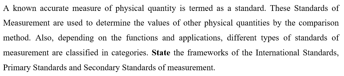 A known accurate measure of physical quantity is termed as a standard. These Standards of
Measurement are used to determine the values of other physical quantities by the comparison
method. Also, depending on the functions and applications, different types of standards of
measurement are classified in categories. State the frameworks of the International Standards,
Primary Standards and Secondary Standards of measurement.
