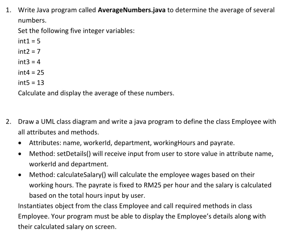 1. Write Java program called AverageNumbers.java to determine the average of several
numbers.
Set the following five integer variables:
int1 = 5
int2 = 7
int3 = 4
int4 = 25
int5 = 13
Calculate and display the average of these numbers.
2.
Draw a UML class diagram and write a java program to define the class Employee with
all attributes and methods.
Attributes: name, workerld, department, working Hours and payrate.
Method: setDetails() will receive input from user to store value in attribute name,
workerld and department.
Method: calculateSalary() will calculate the employee wages based on their
working hours. The payrate is fixed to RM25 per hour and the salary is calculated
based on the total hours input by user.
Instantiates object from the class Employee and call required methods in class
Employee. Your program must be able to display the Employee's details along with
their calculated salary on screen.