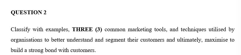 QUESTION 2
Classify with examples, THREE (3) common marketing tools, and techniques utilised by
organisations to better understand and segment their customers and ultimately, maximise to
build a strong bond with customers.