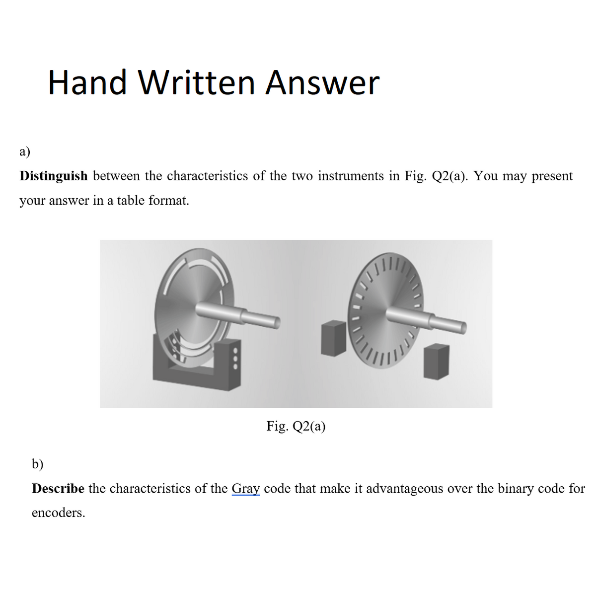 a)
Hand Written Answer
Distinguish between the characteristics of the two instruments in Fig. Q2(a). You may present
your answer in a table format.
Fig. Q2(a)
b)
Describe the characteristics of the Gray code that make it advantageous over the binary code for
encoders.