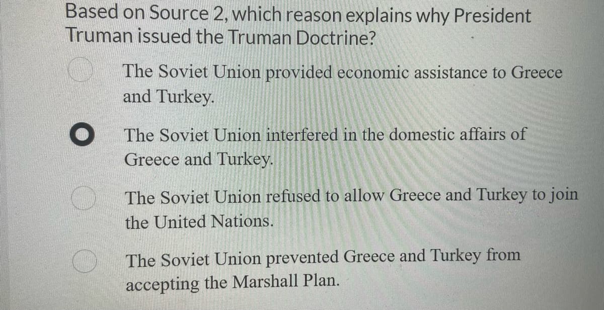Based on Source 2, which reason explains why President
Truman issued the Truman Doctrine?
The Soviet Union provided economic assistance to Greece
and Turkey.
The Soviet Union interfered in the domestic affairs of
Greece and Turkey.
The Soviet Union refused to allow Greece and Turkey to join
the United Nations.
The Soviet Union prevented Greece and Turkey from
accepting the Marshall Plan.
