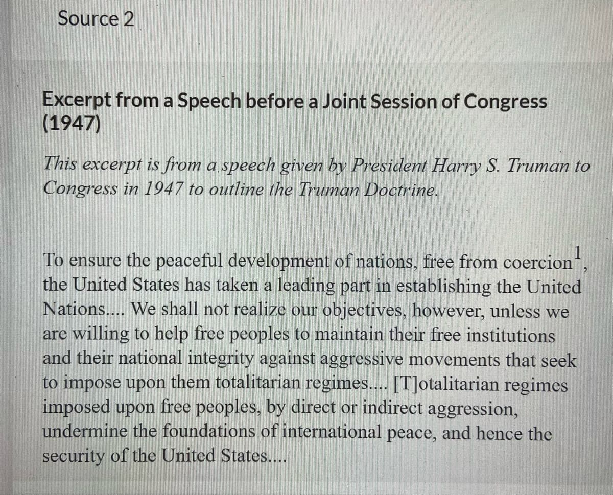 Source 2
Excerpt from a Speech before a Joint Session of Congress
(1947)
This excerpt is from a speech given by President Harry S. Truman to
Congress in 1947 to outline the Truman Doctrine.
To ensure the peaceful development of nations, free from coercion
the United States has taken a leading part in establishing the United
Nations.... We shall not realize our objectives, however, unless we
are willing to help free peoples to maintain their free institutions
and their national integrity against aggressive movements that seek
to impose upon them totalitarian regimes... [T]otalitarian regimes
imposed upon free peoples, by direct or indirect aggression,
undermine the foundations of international peace, and hence the
security of the United States...
