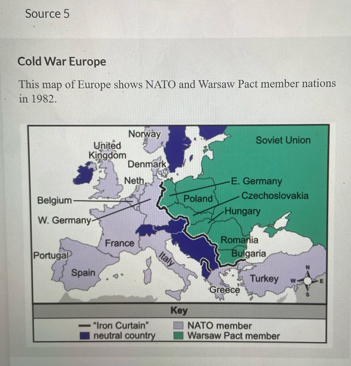 Source 5
Cold War Europe
This
of Europe shows NATO and Warsaw Pact member nations
map
in 1982.
Norway
Soviet Union
United
Kingdom
Denmark
Neth.
E. Germany
Czechoslovakia
Poland
Belgium -
Hungary
W. Germany-
Romania
Bulgaria
France
Portugal
Italy
Spain
Turkey
Greece
Key
NATO member
Warsaw Pact member
"Iron Curtain"
neutral country
