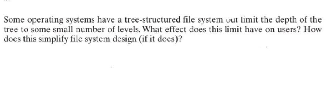 Some operating systems have a tree-structured file system out limit the depth of the
tree to some small number of levels. What effect does this limit have on users? How
does this simplify file system design (if it does)?