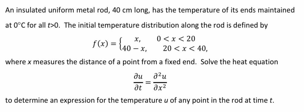 An insulated uniform metal rod, 40 cm long, has the temperature of its ends maintained
at 0°C for all t>0. The initial temperature distribution along the rod is defined by
х,
f(x) = {40 – x,
0 < x < 20
20 < x < 40,
where x measures the distance of a point from a fixed end. Solve the heat equation
ди
a²u
at
to determine an expression for the temperature u of any point in the rod at time t.
