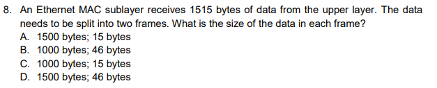 8. An Ethernet MAC sublayer receives 1515 bytes of data from the upper layer. The data
needs to be split into two frames. What is the size of the data in each frame?
A. 1500 bytes; 15 bytes
B. 1000 bytes; 46 bytes
C. 1000 bytes; 15 bytes
D. 1500 bytes; 46 bytes
