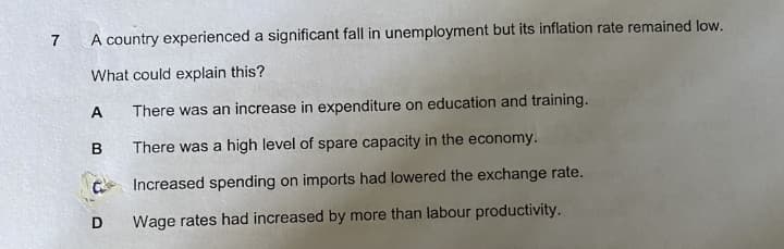 7
A country experienced a significant fall in unemployment but its inflation rate remained low.
What could explain this?
A
There was an increase in expenditure on education and training.
There was a high level of spare capacity in the economy.
C Increased spending on imports had lowered the exchange rate.
Wage rates had increased by more than labour productivity.
