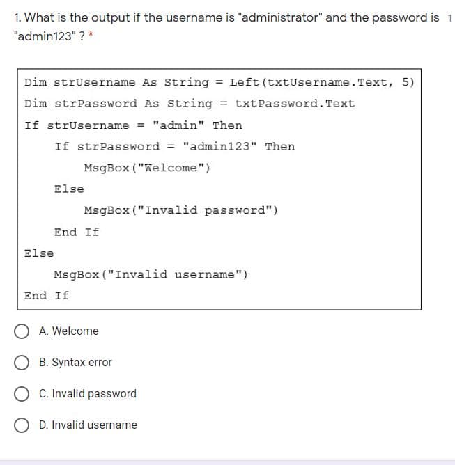 1. What is the output if the username is "administrator" and the password is 1
"admin123" ? *
Dim strUsername As String = Left (txtUsername. Text, 5)
Dim strPassword As String = txtPassword. Text
If strUsername = "admin" Then
If strPassword
"admin123" Then
%3D
MsgBox ("Welcome")
Else
MsgBox ("Invalid password")
End If
Else
MsgBox ("Invalid username")
End If
A. Welcome
B. Syntax error
C. Invalid password
O D. Invalid username
