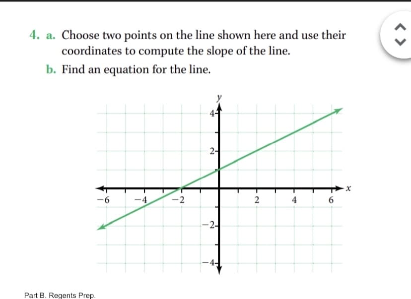 4. a. Choose two points on the line shown here and use their
coordinates to compute the slope of the line.
b. Find an equation for the line.
2-
-9-
-4
-2
2
4
-2-
-4-
Part B. Regents Prep.
< >
