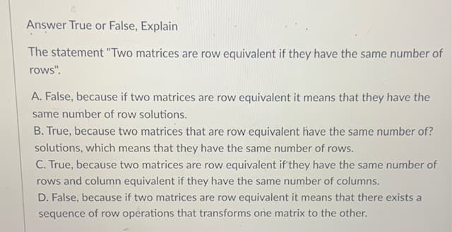 Answer True or False, Explain
The statement "Two matrices are row equivalent if they have the same number of
rows".
A. False, because if two matrices are row equivalent it means that they have the
same number of row solutions.
B. True, because two matrices that are row equivalent have the same number of?
solutions, which means that they have the same number of rows.
C. True, because two matrices are row equivalent if they have the same number of
rows and column equivalent if they have the same number of columns.
D. False, because if two matrices are row equivalent it means that there exists a
sequence of row operations that transforms one matrix to the other.
