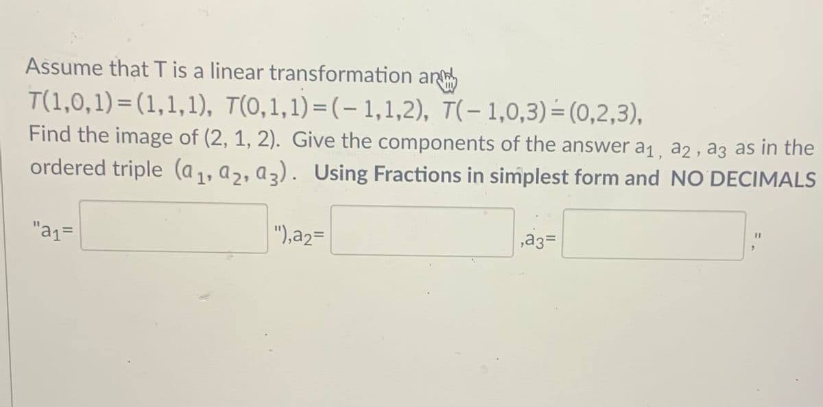 Assume that T is a linear transformation an
T(1,0,1) = (1,1,1), T(0,1,1)=(-1,1,2), T(- 1,0,3)=(0,2,3),
Find the image of (2, 1, 2). Give the components of the answer a1, a2, a3 as in the
ordered triple (a,, a,, az). Using Fractions in simplest form and NO DECIMALS
"a1=
"),a2=
,a3=
