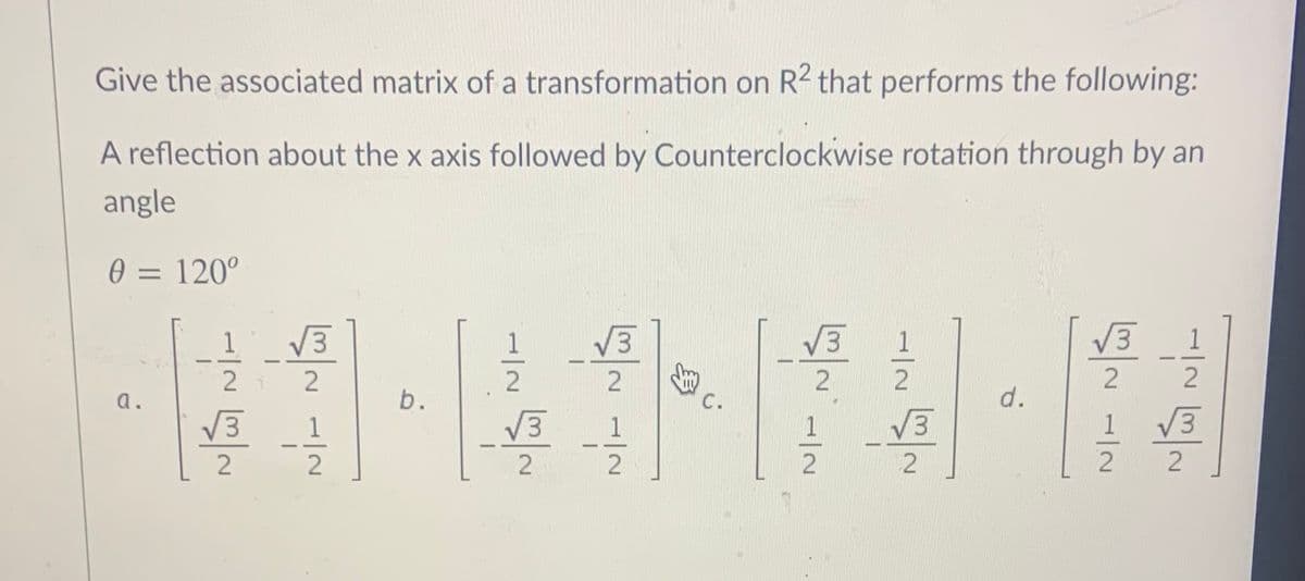 Give the associated matrix of a transformation on R2 that performs the following:
A reflection about the x axis followed by Counterclockwise rotation through by an
angle
0 = 120°
%3D
1
V3
V3
V3
V3
1
a.
C.
d.
V3
1
V3
1
1
V3
1
V3
-
b.
