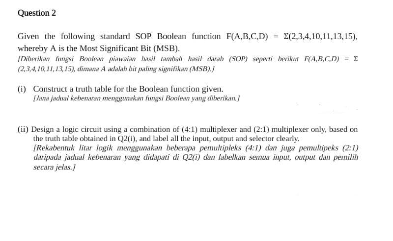 Question 2
Given the following standard SOP Boolean function F(A,B,C,D)
whereby A is the Most Significant Bit (MSB).
[Diberikan fungsi Boolean piawaian hasil tambah hasil darab (SOP) seperti berikut F(A,B,C,D) = Σ
(2,3,4,10,11,13,15), dimana A adalah bit paling signifikan (MSB).]
(i) Construct a truth table for the Boolean function given.
[Jana jadual kebenaran menggunakan fungsi Boolean yang diberikan.]
= Σ(2,3,4,10,11,13,15),
(ii) Design a logic circuit using a combination of (4:1) multiplexer and (2:1) multiplexer only, based on
the truth table obtained in Q2(i), and label all the input, output and selector clearly.
[Rekabentuk litar logik menggunakan beberapa pemultipleks (4:1) dan juga pemultipeks (2:1)
daripada jadual kebenaran yang didapati di Q2(i) dan labelkan semua input, output dan pemilih
secara jelas.]