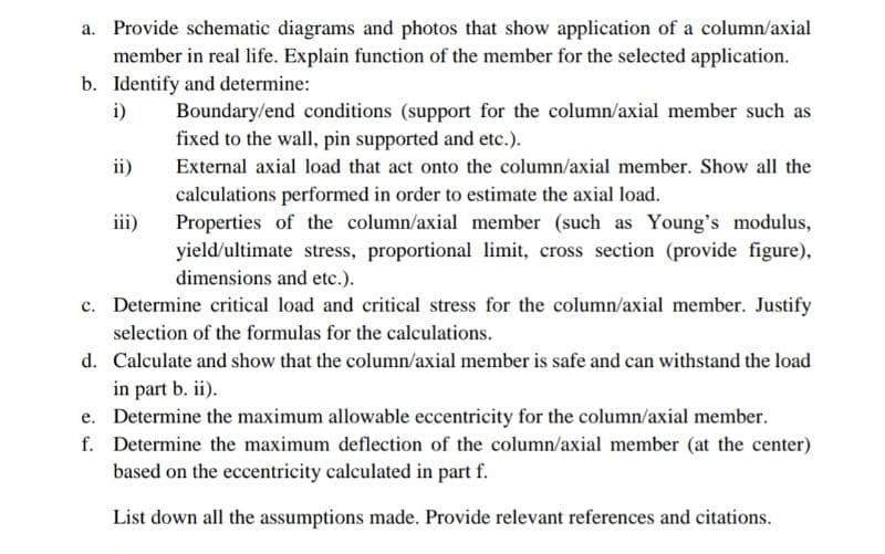 a. Provide schematic diagrams and photos that show application of a column/axial
member in real life. Explain function of the member for the selected application.
b. Identify and determine:
i)
Boundary/end conditions (support for the column/axial member such as
fixed to the wall, pin supported and etc.).
External axial load that act onto the column/axial member. Show all the
calculations performed in order to estimate the axial load.
Properties of the column/axial member (such as Young's modulus,
yield/ultimate stress, proportional limit, cross section (provide figure),
dimensions and etc.).
c. Determine critical load and critical stress for the column/axial member. Justify
selection of the formulas for the calculations.
d. Calculate and show that the column/axial member is safe and can withstand the load
in part b. ii).
Determine the maximum allowable eccentricity for the column/axial member.
Determine the maximum deflection of the column/axial member (at the center)
based on the eccentricity calculated in part f.
List down all the assumptions made. Provide relevant references and citations.
e.
f.
ii)
iii)