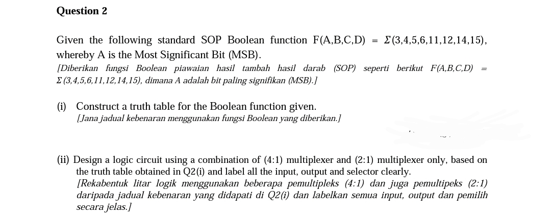 Question 2
Given the following standard SOP Boolean function F(A,B,C,D)
whereby A is the Most Significant Bit (MSB).
[Diberikan fungsi Boolean piawaian hasil tambah hasil darab (SOP) seperti berikut F(A,B,C,D)
Σ (3,4,5,6,11,12,14,15), dimana A adalah bit paling signifikan (MSB).]
(i)
Construct a truth table for the Boolean function given.
[Jana jadual kebenaran menggunakan fungsi Boolean yang diberikan.]
=
(3,4,5,6,11,12,14,15),
=
(ii) Design a logic circuit using a combination of (4:1) multiplexer and (2:1) multiplexer only, based on
the truth table obtained in Q2 (i) and label all the input, output and selector clearly.
[Rekabentuk litar logik menggunakan beberapa pemultipleks (4:1) dan juga pemultipeks (2:1)
daripada jadual kebenaran yang didapati di Q2(i) dan labelkan semua input, output dan pemilih
secara jelas.]