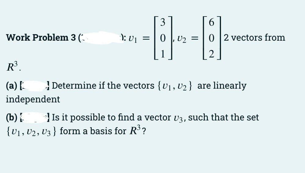 3
Work Problem 3 (-
): V1
=|0 |, U2 =
0 |2 vectors from
R³.
(a) [
| Determine if the vectors {v1, U2} are linearly
independent
Is it possible to find a vector v3, such that the set
(b) .
{U1, U2, U3 } form a basis for R?
