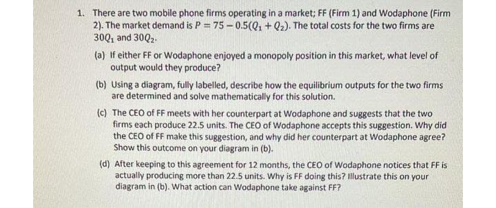1. There are two mobile phone firms operating in a market; FF (Firm 1) and Wodaphone (Firm
2). The market demand is P = 75 – 0.5(Q1 + Q2). The total costs for the two firms are
30Q, and 30Q2.
(a) If either FF or Wodaphone enjoyed a monopoly position in this market, what level of
output would they produce?
(b) Using a diagram, fully labelled, describe how the equilibrium outputs for the two firms
are determined and solve mathematically for this solution.
(c) The CEO of FF meets with her counterpart at Wodaphone and suggests that the two
firms each produce 22.5 units. The CEO of Wodaphone accepts this suggestion. Why did
the CEO of FF make this suggestion, and why did her counterpart at Wodaphone agree?
Show this outcome on your diagram in (b).
(d) After keeping to this agreement for 12 months, the CEO of Wodaphone notices that FF is
actually producing more than 22.5 units. Why is FF doing this? Illustrate this on your
diagram in (b). What action can Wodaphone take against FF?

