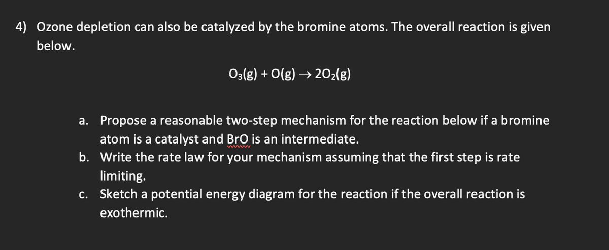 4) Ozone depletion can also be catalyzed by the bromine atoms. The overall reaction is given
below.
03(g) + O(g) → 20₂(g)
a. Propose a reasonable two-step mechanism for the reaction below if a bromine
atom is a catalyst and BrO is an intermediate.
b.
Write the rate law for your mechanism assuming that the first step is rate
limiting.
c. Sketch a potential energy diagram for the reaction if the overall reaction is
exothermic.