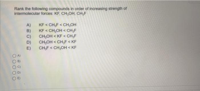 Rank the following compounds in order of increasing strength of
intermolecular forces: KF, CH₂OH, CH₂F
00000
2006
A)
시이이이티
B)
C)
D)
E)
KF < CH₂F < CH₂OH
KF < CH₂OH < CH₂F
CH₂OH KF < CH₂F
CH₂OH < CH₂F < KF
CH₂FCH₂OH < KF
