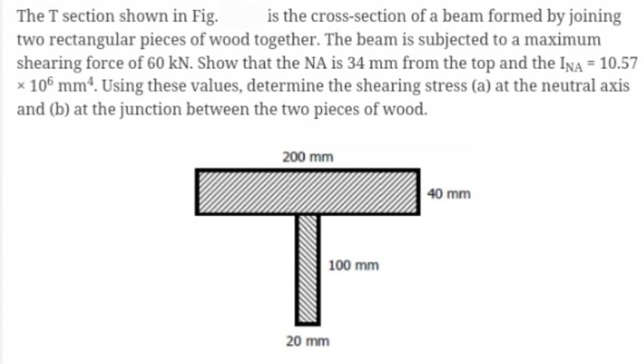 The T section shown in Fig. is the cross-section of a beam formed by joining
two rectangular pieces of wood together. The beam is subjected to a maximum
shearing force of 60 kN. Show that the NA is 34 mm from the top and the INA = 10.57
x 106 mm4. Using these values, determine the shearing stress (a) at the neutral axis
and (b) at the junction between the two pieces of wood.
200 mm
100 mm
20 mm
40 mm