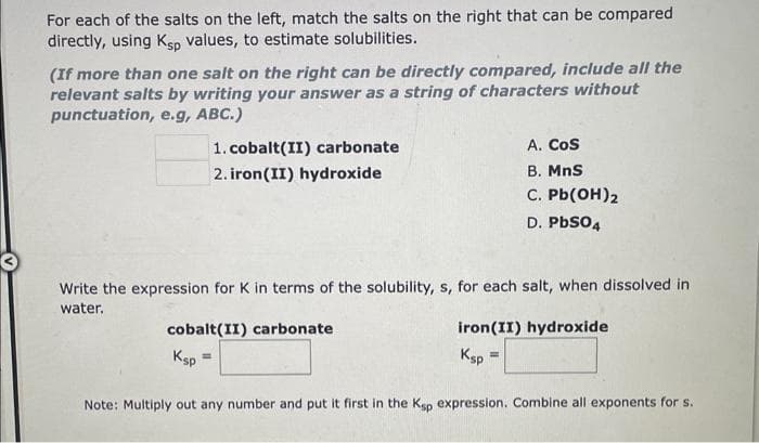 For each of the salts on the left, match the salts on the right that can be compared
directly, using Ksp values, to estimate solubilities.
(If more than one salt on the right can be directly compared, include all the
relevant salts by writing your answer as a string of characters without
punctuation, e.g, ABC.)
1. cobalt(II) carbonate
2. iron(II) hydroxide
Write the expression for K in terms of the solubility, s, for each salt, when dissolved in
water.
cobalt(II) carbonate
iron (II) hydroxide
Ksp
Ksp
Note: Multiply out any number and put it first in the Ksp expression. Combine all exponents for s.
A. COS
B. MnS
C. Pb(OH)2
D. PbSO4
=
=