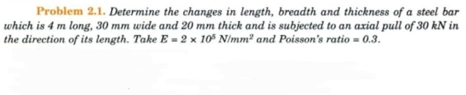Problem 2.1. Determine the changes in length, breadth and thickness of a steel bar
which is 4 m long, 30 mm wide and 20 mm thick and is subjected to an axial pull of 30 kN in
the direction of its length. Take E = 2 × 105 N/mm² and Poisson's ratio = 0.3.
