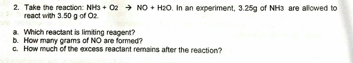 2. Take the reaction: NH3 + 02 → NO + H2O. In an experiment, 3.25g of NH3 are aliowed to
react with 3.50 g of O2.
a. Which reactant is limiting reagent?
b. How many grams of NO are formed?
c. How much of the excess reactant remains after the reaction?
