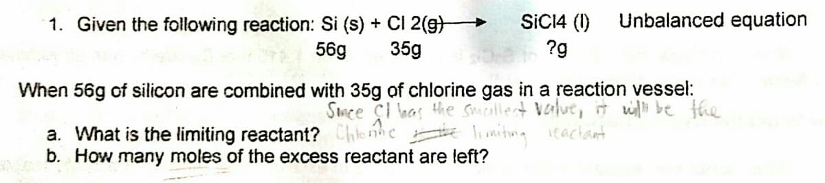 SICI4 (1)
Unbalanced equation
1. Given the following reaction: Si (s) + CI 2(g)
35g
56g
?g
When 56g of silicon are combined with 35g of chlorine gas in a reaction vessel:
Smee çI has the Smallect value,it wi be the
a. What is the limiting reactant? Chlonhe lniting eachant
b. How many moles of the excess reactant are left?
