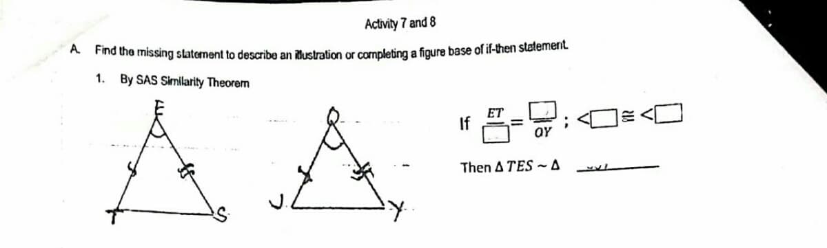 Activity 7 and 8
A Pind the missing statement to describe an lustration or completing a figure base of if-then statemnent
1.
By SAS Similarity Theorem
ET
If
Then A TES ~ A

