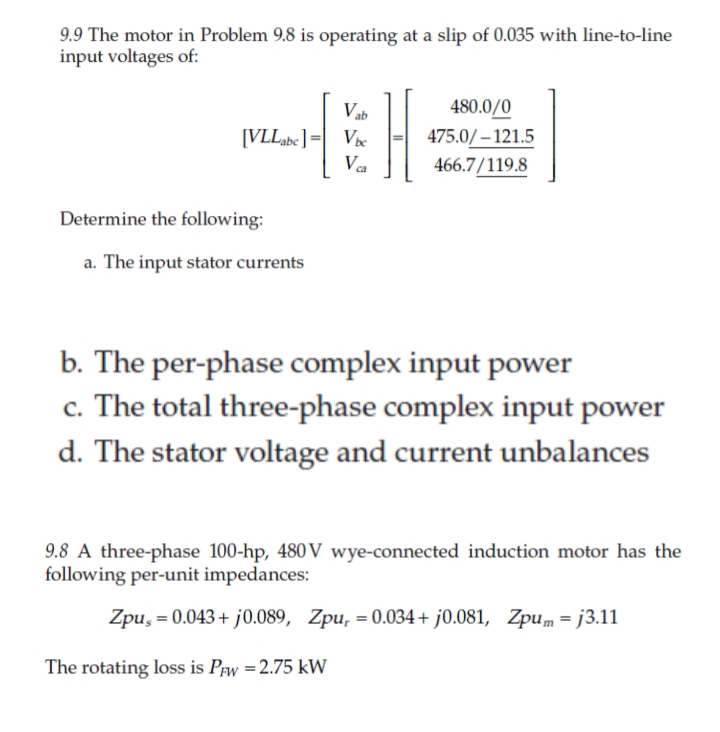 9.9 The motor in Problem 9.8 is operating at a slip of 0.035 with line-to-line
input voltages of:
H
Vab
480.0/0
475.0/ – 121.5
466.7/119.8
[VLL be] =| Vx
ca
Determine the following:
a. The input stator currents
b. The per-phase complex input power
c. The total three-phase complex input power
d. The stator voltage and current unbalances
9.8 A three-phase 100-hp, 480 V wye-connected induction motor has the
following per-unit impedances:
Zpu, = 0.043+ j0.089, Zpu, =0.034+ j0.081, Zpum = j3.11
The rotating loss is Prw =2.75 kW
