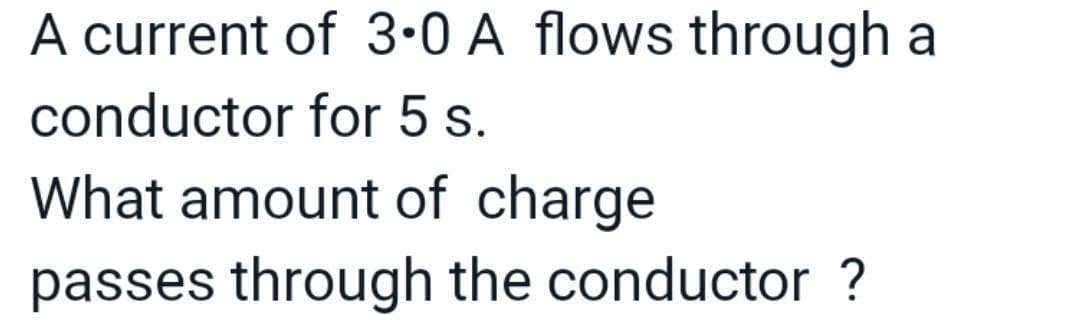 A current of 3-0 A flows through a
conductor for 5 s.
What amount of charge
passes through the conductor ?

