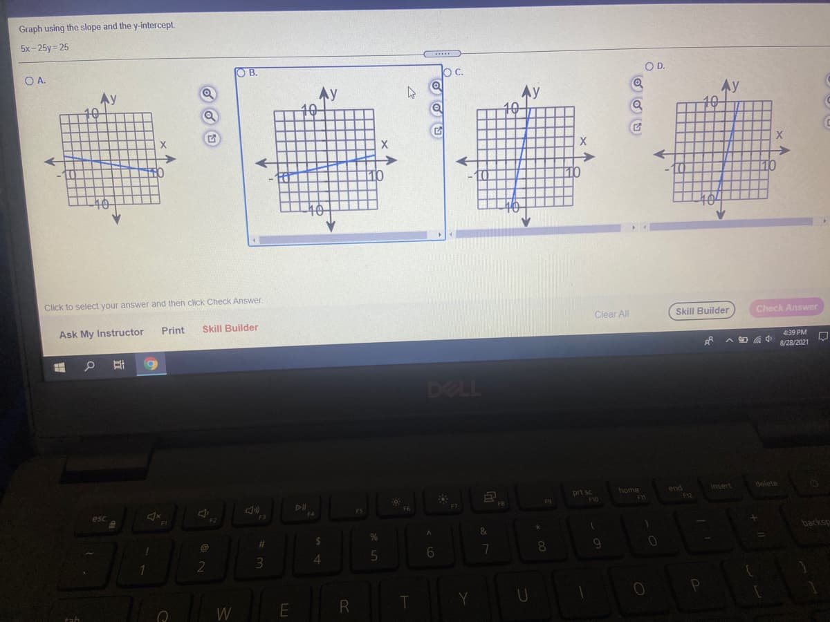 Graph using the slope and the y-intercept.
5x-25y= 25
OA.
O B.
OC.
OD.
Ay
Ay
10
LO
10
Click to select your answer and then click Check Answer.
Ask My Instructor
Print
Skill Builder
Clear All
Skill Builder
Check Answer
4:39 PM
8/28/2021
DELL
home
end
insert
delete
prt sc
F10
F11
P12
F5
F6
F2
1
backsp
%23
4.
8.
1
