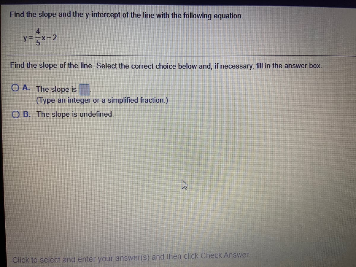 Find the slope and the y-intercept of the line with the following equation.
4
y=x-2
Find the slope of the line. Select the correct choice below and, if necessary, fill in the answer box.
O A. The slope is
(Type an integer or a simplified fraction.)
O B. The slope is undefined.
Click to select and enter your answer(s) and then click Check Answer.
