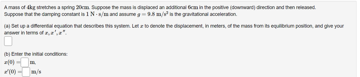 A mass of 4kg stretches a spring 20cm. Suppose the mass is displaced an additional 6cm in the positive (downward) direction and then released.
Suppose that the damping constant is 1 N . s/m and assume g = 9.8 m/s² is the gravitational acceleration.
(a) Set up a differential equation that describes this system. Let a to denote the displacement, in meters, of the mass from its equilibrium position, and give your
answer in terms of x, x',
(b) Enter the initial conditions:
x (0)
m,
x' (0)
m/s