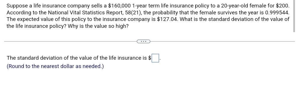 Suppose a life insurance company sells a $160,000 1-year term life insurance policy to a 20-year-old female for $200.
According to the National Vital Statistics Report, 58(21), the probability that the female survives the year is 0.999544.
The expected value of this policy to the insurance company is $127.04. What is the standard deviation of the value of
the life insurance policy? Why is the value so high?
...
The standard deviation of the value of the life insurance is $
(Round to the nearest dollar as needed.)