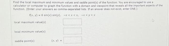 Find the local maximum and minimum values and saddle point(s) of the function. You are encouraged to use a
calculator or computer to graph the function with a domain and viewpoint that reveals all the important aspects of the
function. (Enter your answers as comma-separated lists. If an answer does not exist, enter DNE.)
f(x, y) = 6 sin(x) sin(y), -<x< ₁ - <y<
local maximum value(s)
local minimum value(s)
saddle point(s)
(x, y) =