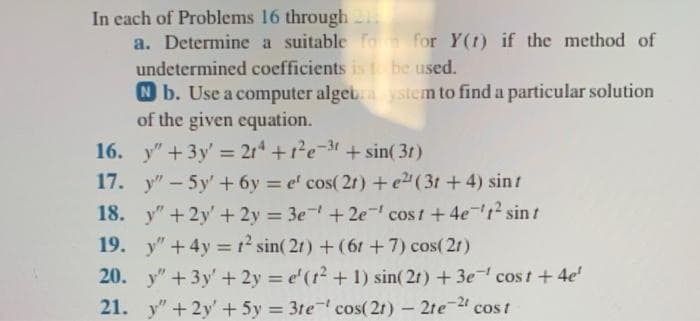 In each of Problems
16 through 1
a. Determine a suitable for for Y(1) if the method of
undetermined coefficients is to be used.
Nb. Use a computer algebra system to find a particular solution
of the given equation.
16.
y" + 3y' = 214 +1²e-3t+sin(3r)
17.
"-5y' +6y=el cos(2r) + e2¹ (3t+4) sinf
18. y" +2y' + 2y = 3e +2e cost +4e1² sin t
19. y" + 4y = 1² sin(21) + (6 + 7) cos(21)
20. y" + 3y + 2y = e'(t² + 1) sin(2t) + 3e cost + 4e'
21. y" +2y + 5y = 3te cos(21) - 2te-21 cost